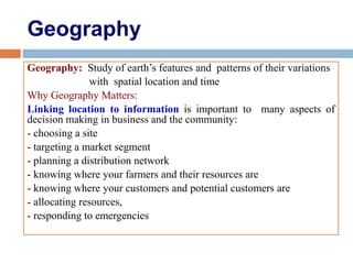 Geography
Geography: Study of earth’s features and patterns of their variations
with spatial location and time
Why Geography Matters:
Linking location to information is important to many aspects of
decision making in business and the community:
- choosing a site
- targeting a market segment
- planning a distribution network
- knowing where your farmers and their resources are
- knowing where your customers and potential customers are
- allocating resources,
- responding to emergencies
 