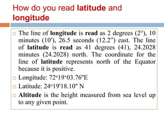 How do you read latitude and
longitude
 The line of longitude is read as 2 degrees (2°), 10
minutes (10′), 26.5 seconds (12.2”) east. The line
of latitude is read as 41 degrees (41), 24.2028
minutes (24.2028) north. The coordinate for the
line of latitude represents north of the Equator
because it is positive.
 Longitude: 72o19‘03.76''E
 Latitude: 24o19'18.10'' N
 Altitude is the height measured from sea level up
to any given point.
 