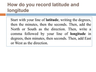 How do you record latitude and
longitude
Start with your line of latitude, writing the degrees,
then the minutes, then the seconds. Then, add the
North or South as the direction. Then, write a
comma followed by your line of longitude in
degrees, then minutes, then seconds. Then, add East
or West as the direction.
 