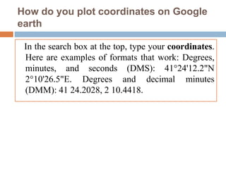 How do you plot coordinates on Google
earth
In the search box at the top, type your coordinates.
Here are examples of formats that work: Degrees,
minutes, and seconds (DMS): 41°24'12.2"N
2°10'26.5"E. Degrees and decimal minutes
(DMM): 41 24.2028, 2 10.4418.
 