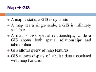 Map  GIS
 A map is static, a GIS is dynamic
 A map has a single scale, a GIS is infinitely
scalable
 A map shows spatial relationships, while a
GIS shows both spatial relationships and
tabular data
 GIS allows query of map features
 GIS allows display of tabular data associated
with map features
 