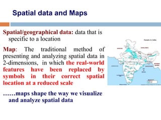 Spatial data and Maps
Spatial/geographical data: data that is
specific to a location
Map: The traditional method of
presenting and analyzing spatial data in
2-dimensions, in which the real-world
features have been replaced by
symbols in their correct spatial
location at a reduced scale
……maps shape the way we visualize
and analyze spatial data
 