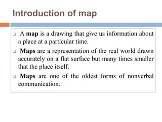 Introduction of map
 A map is a drawing that give us information about
a place at a particular time.
 Maps are a representation of the real world drawn
accurately on a flat surface but many times smaller
that the place itself.
 Maps are one of the oldest forms of nonverbal
communication.
 