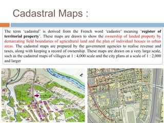 Cadastral Maps :
The term ‘cadastral’ is derived from the French word ‘cadastre’ meaning ‘register of
territorial property’. These maps are drawn to show the ownership of landed property by
demarcating field boundaries of agricultural land and the plan of individual houses in urban
areas. The cadastral maps are prepared by the government agencies to realise revenue and
taxes, along with keeping a record of ownership. These maps are drawn on a very large scale,
such as the cadastral maps of villages at 1 : 4,000 scale and the city plans at a scale of 1 : 2,000
and larger
 