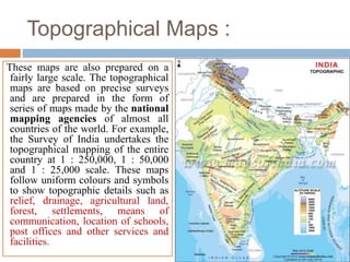 Topographical Maps :
These maps are also prepared on a
fairly large scale. The topographical
maps are based on precise surveys
and are prepared in the form of
series of maps made by the national
mapping agencies of almost all
countries of the world. For example,
the Survey of India undertakes the
topographical mapping of the entire
country at 1 : 250,000, 1 : 50,000
and 1 : 25,000 scale. These maps
follow uniform colours and symbols
to show topographic details such as
relief, drainage, agricultural land,
forest, settlements, means of
communication, location of schools,
post offices and other services and
facilities.
 