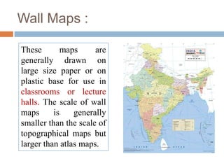 Wall Maps :
These maps are
generally drawn on
large size paper or on
plastic base for use in
classrooms or lecture
halls. The scale of wall
maps is generally
smaller than the scale of
topographical maps but
larger than atlas maps.
 