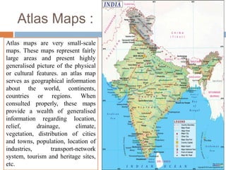 Atlas Maps :
Atlas maps are very small-scale
maps. These maps represent fairly
large areas and present highly
generalised picture of the physical
or cultural features. an atlas map
serves as geographical information
about the world, continents,
countries or regions. When
consulted properly, these maps
provide a wealth of generalised
information regarding location,
relief, drainage, climate,
vegetation, distribution of cities
and towns, population, location of
industries, transport-network
system, tourism and heritage sites,
etc.
 