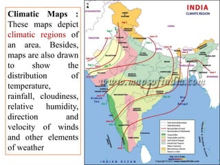 Climatic Maps :
These maps depict
climatic regions of
an area. Besides,
maps are also drawn
to show the
distribution of
temperature,
rainfall, cloudiness,
relative humidity,
direction and
velocity of winds
and other elements
of weather
 