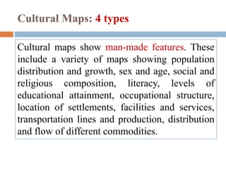 Cultural Maps: 4 types
Cultural maps show man-made features. These
include a variety of maps showing population
distribution and growth, sex and age, social and
religious composition, literacy, levels of
educational attainment, occupational structure,
location of settlements, facilities and services,
transportation lines and production, distribution
and flow of different commodities.
 