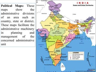 Political Maps: These
maps show the
administrative divisions
of an area such as
country, state or district.
These maps facilitate the
administrative machinery
in planning and
management of the
concerned administrative
unit
 