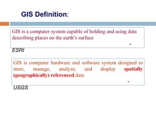 GIS Definition:
GIS is computer hardware and software system designed to
store, manage, analyze, and display spatially
(geographically) referenced data
-
USGS
GIS is a computer system capable of holding and using data
describing places on the earth’s surface
-
ESRI
 
