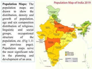Population Maps: The
population maps are
drawn to show the
distribution, density and
growth of population,
age and sex composition
distribution of religious,
linguistic and social
groups, occupational
structure of the
population, etc. (Fig 1.11
on previous page).
Population maps serve
the most significant role
in the planning and
development of an area.
 