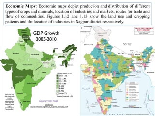Economic Maps: Economic maps depict production and distribution of different
types of crops and minerals, location of industries and markets, routes for trade and
flow of commodities. Figures 1.12 and 1.13 show the land use and cropping
patterns and the location of industries in Nagpur district respectively.
 