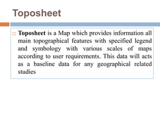 Toposheet
 Toposheet is a Map which provides information all
main topographical features with specified legend
and symbology with various scales of maps
according to user requirements. This data will acts
as a baseline data for any geographical related
studies
 