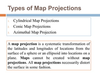 Types of Map Projections
1. Cylindrical Map Projections
2. Conic Map Projections
3. Azimuthal Map Projection
A map projection is a systematic transformation of
the latitudes and longitudes of locations from the
surface of a sphere or an ellipsoid into locations on a
plane. Maps cannot be created without map
projections. All map projections necessarily distort
the surface in some fashion.
 