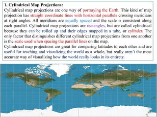 1. Cylindrical Map Projections:
Cylindrical map projections are one way of portraying the Earth. This kind of map
projection has straight coordinate lines with horizontal parallels crossing meridians
at right angles. All meridians are equally spaced and the scale is consistent along
each parallel. Cylindrical map projections are rectangles, but are called cylindrical
because they can be rolled up and their edges mapped in a tube, or cylinder. The
only factor that distinguishes different cylindrical map projections from one another
is the scale used when spacing the parallel lines on the map.
Cylindrical map projections are great for comparing latitudes to each other and are
useful for teaching and visualizing the world as a whole, but really aren’t the most
accurate way of visualizing how the world really looks in its entirety.
 