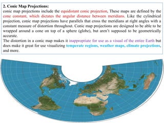 2. Conic Map Projections:
conic map projections include the equidistant conic projection, These maps are defined by the
cone constant, which dictates the angular distance between meridians. Like the cylindrical
projection, conic map projections have parallels that cross the meridians at right angles with a
constant measure of distortion throughout. Conic map projections are designed to be able to be
wrapped around a cone on top of a sphere (globe), but aren’t supposed to be geometrically
accurate.
The distortion in a conic map makes it inappropriate for use as a visual of the entire Earth but
does make it great for use visualizing temperate regions, weather maps, climate projections,
and more.
 