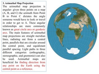 3. Azimuthal Map Projection
The azimuthal map projection is
angular- given three points on a map
(A, B, and C) the azimuth from Point
B to Point C dictates the angle
someone would have to look or travel
in order to get to A. These angular
relationships are more commonly
known as great circle arcs or geodesic
arcs. The main features of azimuthal
map projections are straight meridian
lines, radiating out from a central
point, parallels that are circular around
the central point, and equidistant
parallel spacing. Light paths in three
different categories (orthographic,
stereographic, and gnomonic) can also
be used. Azimuthal maps are
beneficial for finding direction from
any point on the Earth using the
central point as a reference.
 