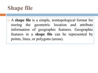 Shape file
 A shape file is a simple, nontopological format for
storing the geometric location and attribute
information of geographic features. Geographic
features in a shape file can be represented by
points, lines, or polygons (areas).
 