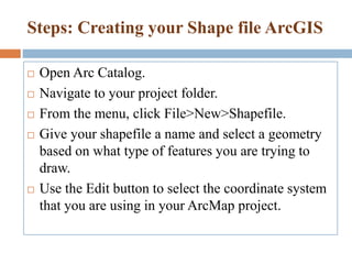Steps: Creating your Shape file ArcGIS
 Open Arc Catalog.
 Navigate to your project folder.
 From the menu, click File>New>Shapefile.
 Give your shapefile a name and select a geometry
based on what type of features you are trying to
draw.
 Use the Edit button to select the coordinate system
that you are using in your ArcMap project.
 