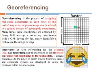 Georeferencing
Geo-referencing is the process of assigning
real-world coordinates to each pixel of the
raster/ map or aerial photo image can be related
to a ground system of geographic coordinates.
Many times these coordinates are obtained by
doing field surveys - collecting coordinates
with a GPS device for few easily identifiable
features in the image or map.
Importance of Geo referencing for the Mapping
Data. Geo referencing can be understood as the process of
conveying real coordinates to the spatial data. It assigns
coordinates to the pixels of raster images. Common frames
and coordinate systems are developed to define the
positions within the information
 