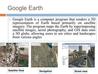 Google Earth
 Google Earth is a computer program that renders a 3D
representation of Earth based primarily on satellite
imagery. The program maps the Earth by superimposing
satellite images, aerial photography, and GIS data onto
a 3D globe, allowing users to see cities and landscapes
from various angles
Satellite View Navigation Street view
 