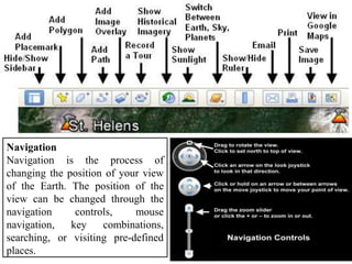 Navigation
Navigation is the process of
changing the position of your view
of the Earth. The position of the
view can be changed through the
navigation controls, mouse
navigation, key combinations,
searching, or visiting pre-defined
places.
 