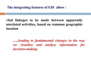 The integrating features of GIS allow :
vital linkages to be made between apparently
unrelated activities, based on common geographic
location
…..leading to fundamental changes in the way
we visualize and analyze information for
decision-making
 