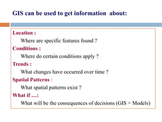 GIS can be used to get information about:
Location :
Where are specific features found ?
Conditions :
Where do certain conditions apply ?
Trends :
What changes have occurred over time ?
Spatial Patterns :
What spatial patterns exist ?
What if …:
What will be the consequences of decisions (GIS + Models)
 