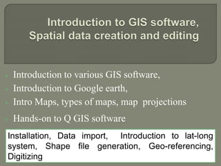  Introduction to various GIS software,
 Introduction to Google earth,
 Intro Maps, types of maps, map projections
 Hands-on to Q GIS software
Installation, Data import, Introduction to lat-long
system, Shape file generation, Geo-referencing,
Digitizing
 