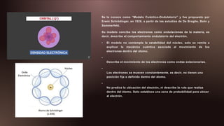 Se le conoce como “Modelo Cuántico-Ondulatorio” y fue propuesto por
Erwin Schrödinger, en 1926, a partir de los estudios de De Broglie, Bohr y
Sommerfeld.
Su modelo concibe los electrones como ondulaciones de la materia, es
decir, describe el comportamiento ondulatorio del electrón.
• El modelo no contempla la estabilidad del núcleo, solo se remite a
explicar la mecánica cuántica asociada al movimiento de los
electrones dentro del átomo.
•
Describe el movimiento de los electrones como ondas estacionarias.
•
Los electrones se mueven constantemente, es decir, no tienen una
posición fija o definida dentro del átomo.
•
No predice la ubicación del electrón, ni describe la ruta que realiza
dentro del átomo. Solo establece una zona de probabilidad para ubicar
al electrón.
 