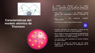 Características del
modelo atómico de
Thomson
El modelo de Thomson es un modelo
del átomo propuesto en el año 1904 por Joseph John
Thomson. Este nuevo modelo atómico fue una evolución
del modelo atómico de Dalton.
• Esta nueva teoría atómica de Thomson intentó
explicar dos propiedades entonces conocidas de
los átomos:
• Los electrones son partículas cargadas
negativamente.
• Los átomos no tienen carga eléctrica neutra.
• Thomson descubrió los electrones a través de sus
experimentos con tubos de rayos catódicos.
• En su modelo el átomo está formado por electrones de
carga negativa incrustados en una esfera de carga
positiva como en un "pudin de pasas".
• Los electrones están repartidos de manera uniforme
por todo el átomo.
• El átomo es neutro de manera que las cargas
negativas de los electrones se compensan con la
carga positiva.
 