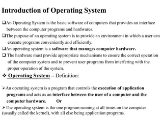 Introduction of Operating System
An Operating System is the basic software of computers that provides an interface
between the computer programs and hardwares.
The purpose of an operating system is to provide an environment in which a user can
execute programs conveniently and efficiently.
An operating system is a software that manages computer hardware.
 The hardware must provide appropriate mechanisms to ensure the correct operation
of the computer system and to prevent user programs from interfering with the
proper operation of the system.
 Operating System – Definition:
An operating system is a program that controls the execution of application
programs and acts as an interface between the user of a computer and the
computer hardware. Or
The operating system is the one program running at all times on the computer
(usually called the kernel), with all else being application programs.
 