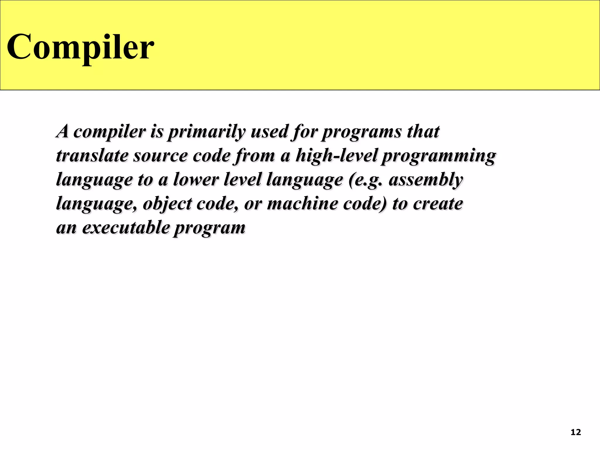 12
Compiler
A compiler is primarily used for programs that
translate source code from a high-level programming
language to a lower level language (e.g. assembly
language, object code, or machine code) to create
an executable program
 
