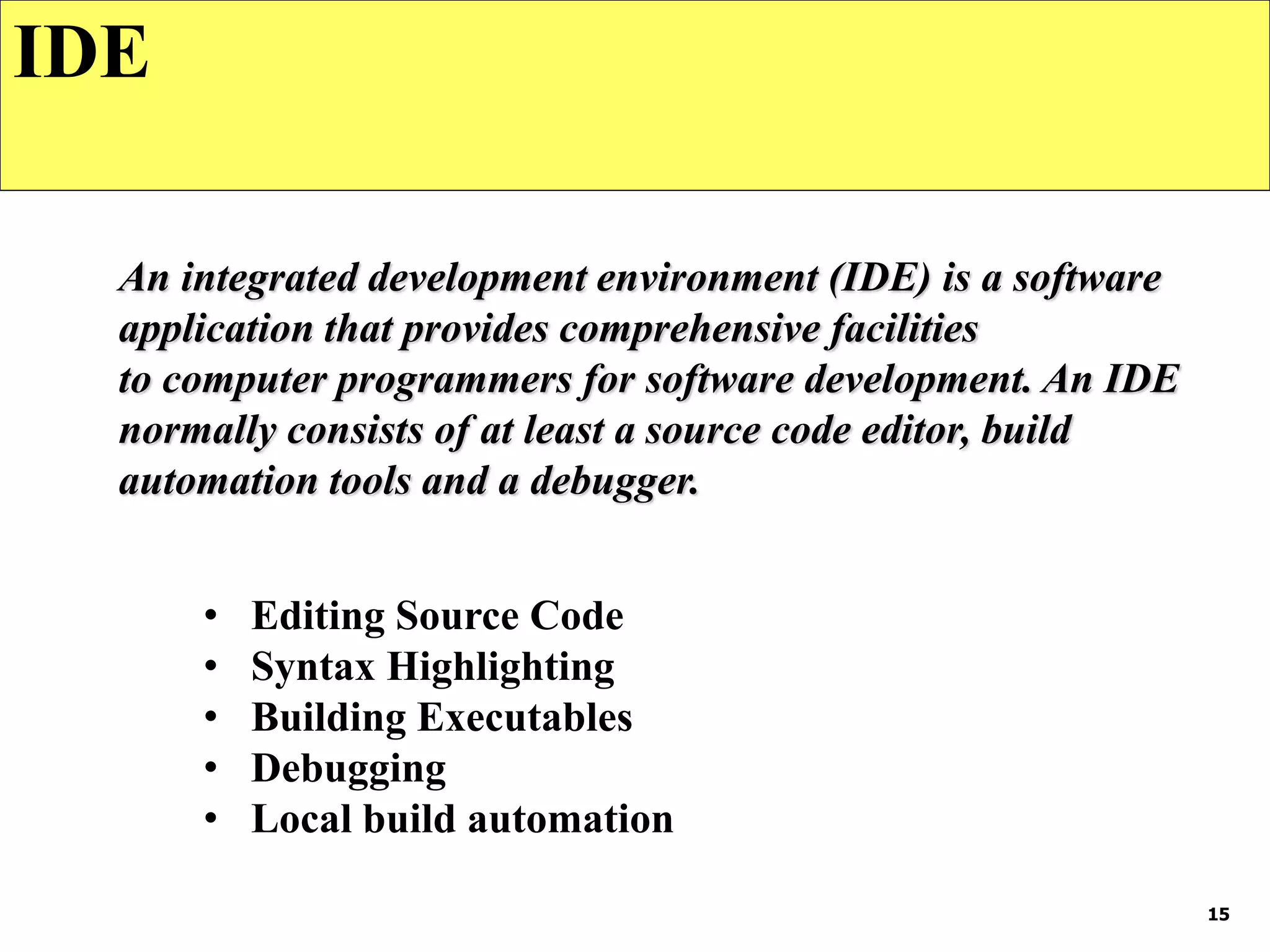 15
IDE
An integrated development environment (IDE) is a software
application that provides comprehensive facilities
to computer programmers for software development. An IDE
normally consists of at least a source code editor, build
automation tools and a debugger.
• Editing Source Code
• Syntax Highlighting
• Building Executables
• Debugging
• Local build automation
 