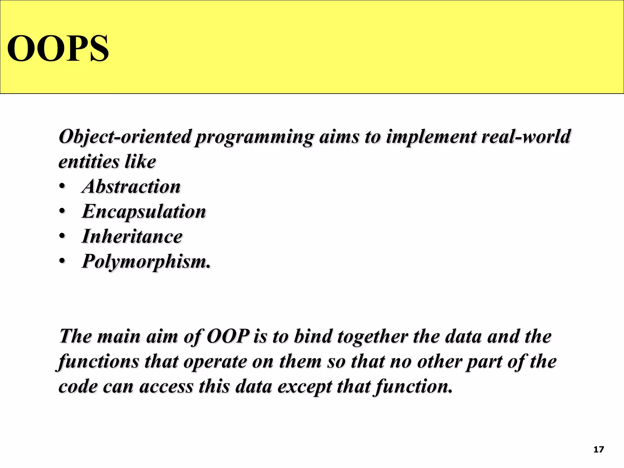 17
OOPS
Object-oriented programming aims to implement real-world
entities like
• Abstraction
• Encapsulation
• Inheritance
• Polymorphism.
The main aim of OOP is to bind together the data and the
functions that operate on them so that no other part of the
code can access this data except that function.
 