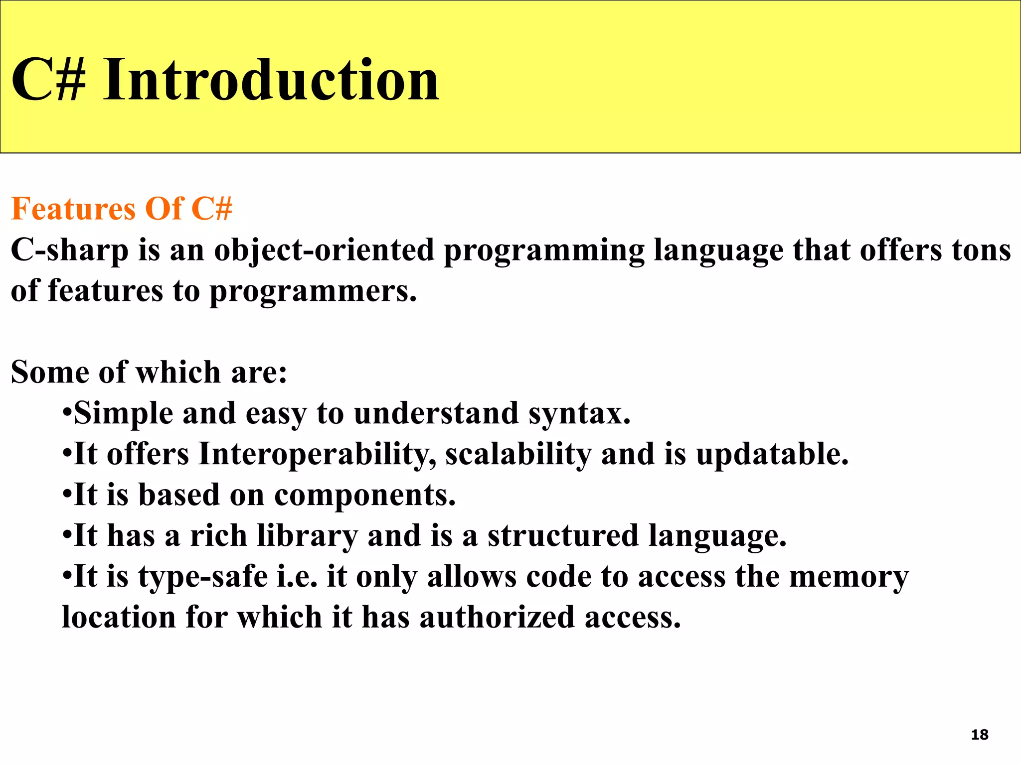 18
C# Introduction
Features Of C#
C-sharp is an object-oriented programming language that offers tons
of features to programmers.
Some of which are:
•Simple and easy to understand syntax.
•It offers Interoperability, scalability and is updatable.
•It is based on components.
•It has a rich library and is a structured language.
•It is type-safe i.e. it only allows code to access the memory
location for which it has authorized access.
 