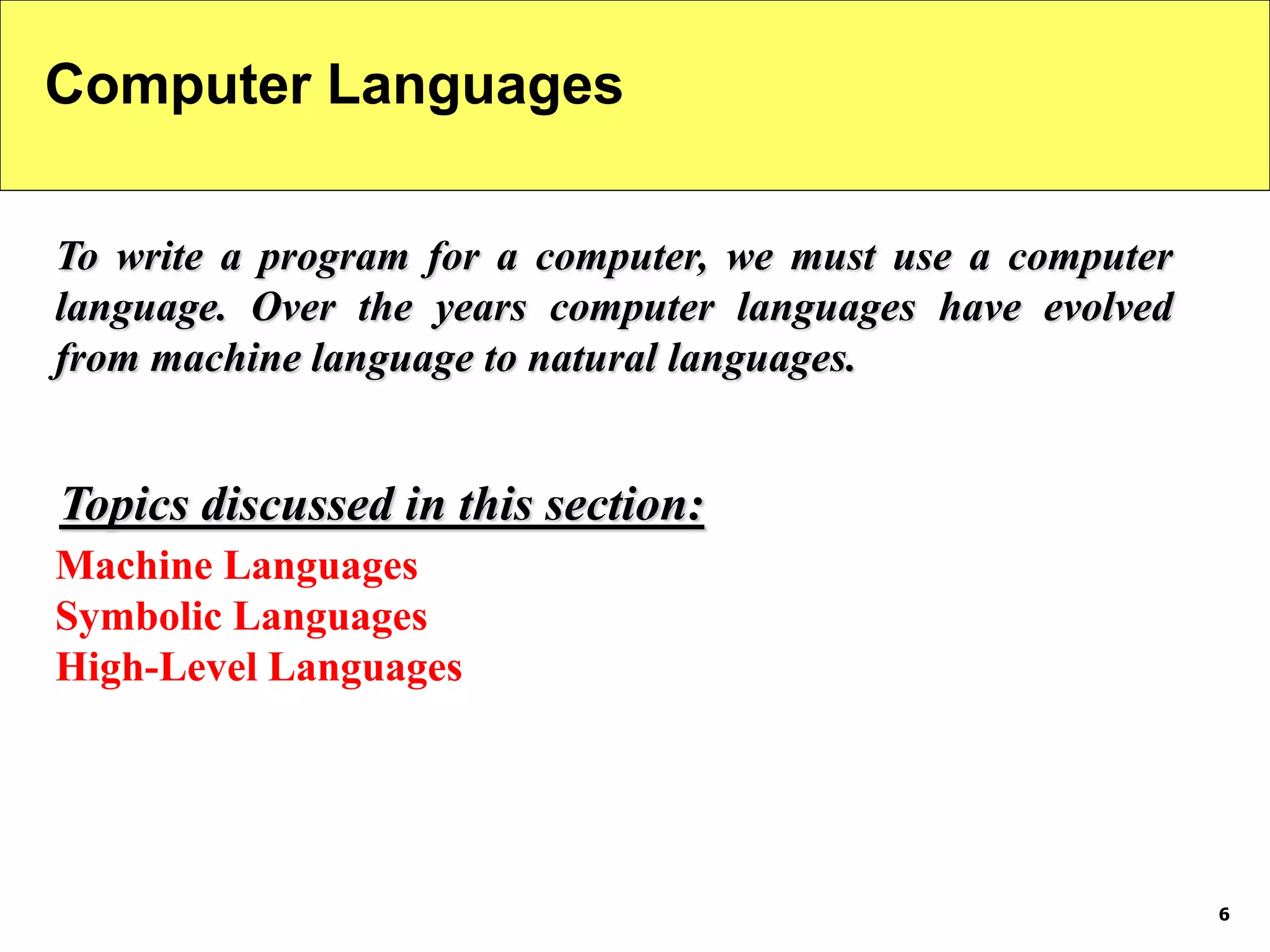 6
Computer Languages
To write a program for a computer, we must use a computer
language. Over the years computer languages have evolved
from machine language to natural languages.
Machine Languages
Symbolic Languages
High-Level Languages
Topics discussed in this section:
 