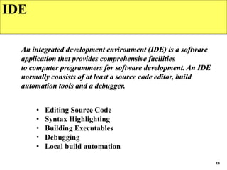 15
IDE
An integrated development environment (IDE) is a software
application that provides comprehensive facilities
to computer programmers for software development. An IDE
normally consists of at least a source code editor, build
automation tools and a debugger.
• Editing Source Code
• Syntax Highlighting
• Building Executables
• Debugging
• Local build automation
 
