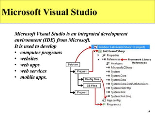 16
Microsoft Visual Studio
Microsoft Visual Studio is an integrated development
environment (IDE) from Microsoft.
It is used to develop
• computer programs
• websites
• web apps
• web services
• mobile apps.
 