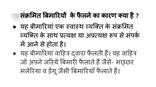 संक्र मत बमा रयों क
े फ
ै लने का कारण क्या है ?
● यह बीमा रयां एक स्वास्थ व्यिक्त क
े संक्र मत
व्यिक्त क
े साथ प्रत्यक्ष या अप्रत्यक्ष रूप से संपक
र्घ
में आने से होता है।
● यह बीमा रयां वा हत्र द्वारा फ
ै लती हैं। वह वा हत्र
जो अपने ज रये बमारी फ
ै लाते हैं जैसे- मछ्छर
मले रया व डेंगू जैसी बमा रयाँ फ
ै लाते हैं।
 