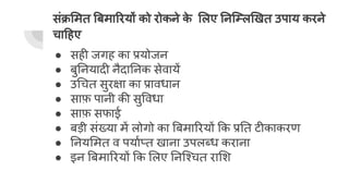 संक्र मत बमा रयों को रोकने क
े लए नि ल खत उपाय करने
चा हए
● सही जगह का प्रयोजन
● बु नयादी नैदा नक सेवायें
● उ चत सुरक्षा का प्रावधान
● साफ़ पानी की सु वधा
● साफ़ सफाई
● बड़ी संख्या में लोगो का बमा रयों क प्र त टीकाकरण
● नय मत व पयार्घप्त खाना उपलब्ध कराना
● इन बमा रयों क लए नि चत रा श
 