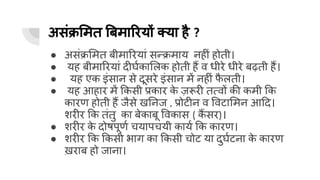 असंक्र मत बमा रयों क्या है ?
● असंक्र मत बीमा रयां सन्क्रमाय नहीं होती।
● यह बीमा रयां दीघर्घका लक होती हैं व धीरे धीरे बढ़ती हैं।
● यह एक इंसान से दूसरे इंसान में नहीं फ
ै लती।
● यह आहार में कसी प्रकार क
े ज़रूरी तत्वों की कमी क
कारण होती हैं जैसे ख नज , प्रोटीन व वटा मन आ द।
शरीर क तंतु का बेकाबू वकास ( कैं सर)।
● शरीर क
े दोषपूणर्घ चयापचयी कायर्घ क कारण।
● शरीर क कसी भाग का कसी चोट या दुघर्घटना क
े कारण
ख़राब हो जाना।
 