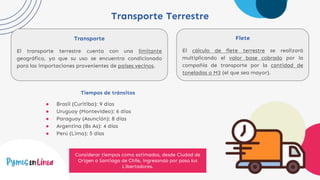 Transporte Terrestre
Transporte
El transporte terrestre cuenta con una limitante
geográfica, ya que su uso se encuentra condicionado
para las importaciones provenientes de países vecinos.
Flete
El cálculo de flete terrestre se realizará
multiplicando el valor base cobrado por la
compañía de transporte por la cantidad de
toneladas o M3 (el que sea mayor).
Tiempos de tránsitos
● Brasil (Curitiba): 9 días
● Uruguay (Montevideo): 6 días
● Paraguay (Asunción): 8 días
● Argentina (Bs As): 4 días
● Perú (Lima): 5 días
Considerar tiempos como estimados, desde Ciudad de
Origen a Santiago de Chile, ingresando por paso los
Libertadores.
 