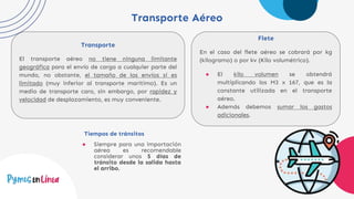 Transporte Aéreo
Transporte
El transporte aéreo no tiene ninguna limitante
geográfica para el envío de carga a cualquier parte del
mundo, no obstante, el tamaño de los envíos sí es
limitado (muy inferior al transporte marítimo). Es un
medio de transporte caro, sin embargo, por rapidez y
velocidad de desplazamiento, es muy conveniente.
Flete
En el caso del flete aéreo se cobrará por kg
(kilogramo) o por kv (Kilo volumétrico).
● El kilo volumen se obtendrá
multiplicando los M3 x 167, que es la
constante utilizada en el transporte
aéreo.
● Además debemos sumar los gastos
adicionales.
Tiempos de tránsitos
● Siempre para una importación
aérea es recomendable
considerar unos 5 días de
tránsito desde la salida hasta
el arribo.
 