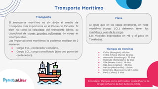 Transporte Marítimo
Transporte
El transporte marítimo es sin duda el medio de
transporte más importante en el Comercio Exterior. Si
bien no tiene la velocidad del transporte aéreo, su
capacidad de mover grandes volúmenes de carga es
incomparable.
Las importaciones marítimas la podemos realizar de 2
maneras:
● Carga FCL, contenedor completo.
● Carga LCL, carga consolidada (solo una parte del
contenedor).
Flete
Al igual que en los casos anteriores, en flete
marítimo (carga LCL) debemos tener las
medidas y peso de la carga.
Las medidas expresadas en M3 y el peso en
Toneladas.
Tiempos de tránsitos
● China (Shanghai): 40 días
● India (Nhava Sheva): 50 días
● Alemania (Hamburgo): 32 días
● Holanda (Rotterdam): 32 días
● USA (Nueva York) : 38 días
● USA (Los Angeles) : 30 días
● México (Manzanillo): 18 días
● Colombia (Buenaventura): 14 días
● Perú (Callao): 5 días
Considerar tiempos como estimados, desde Puerto de
Origen a Puerto de San Antonio, Chile.
 