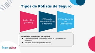 Tipos de Pólizas de Seguro
Póliza Flat
(abierta)
Póliza de
Responsabilida
d Máxima
Póliza flotante
por
Certificados
Revisar con un Corredor de Seguros
● Incoterms debe considerar desde el Incoterms de
compra
● La más usada es por certificado
 