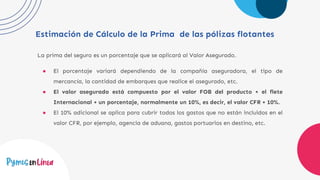 Estimación de Cálculo de la Prima de las pólizas flotantes
La prima del seguro es un porcentaje que se aplicará al Valor Asegurado.
● El porcentaje variará dependiendo de la compañía aseguradora, el tipo de
mercancía, la cantidad de embarques que realice el asegurado, etc.
● El valor asegurado está compuesto por el valor FOB del producto + el flete
Internacional + un porcentaje, normalmente un 10%, es decir, el valor CFR + 10%.
● El 10% adicional se aplica para cubrir todos los gastos que no están incluidos en el
valor CFR, por ejemplo, agencia de aduana, gastos portuarios en destino, etc.
 