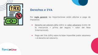Derechos e IVA
Por regla general, las importaciones están afectas a pago de
impuestos:
● Derecho ad valorem (6%) sobre su valor aduanero (costo de
la mercancía + prima del seguro + valor del flete
Internacional).
● Pago del IVA (19%) sobre la base imponible (valor aduanero
+ el derecho ad valorem).
 