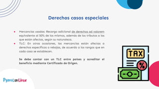 Derechos casos especiales
● Mercancías usadas: Recargo adicional de derechos ad valorem
equivalente al 50% de los mismos, además de los tributos a los
que están afectas, según su naturaleza.
● TLC: En otras ocasiones, las mercancías están afectas a
derechos específicos o rebajas, de acuerdo a los rangos que en
cada caso se establecen.
Se debe contar con un TLC entre países y acreditar el
beneficio mediante Certificado de Origen.
 